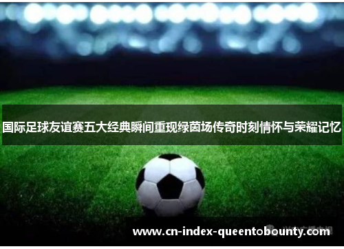 国际足球友谊赛五大经典瞬间重现绿茵场传奇时刻情怀与荣耀记忆