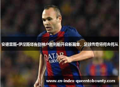 安德雷斯·伊涅斯塔告别神户胜利船开启新篇章，足球传奇将何去何从