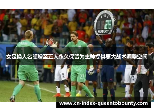 女足换人名额增至五人永久保留为主帅提供更大战术调整空间