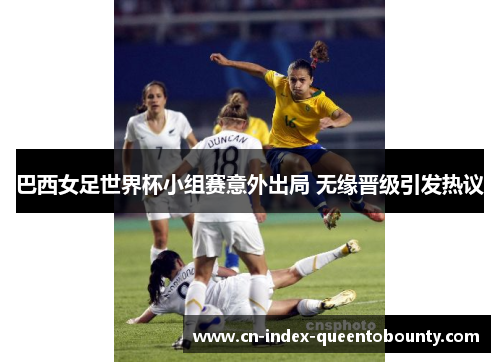 巴西女足世界杯小组赛意外出局 无缘晋级引发热议 巴西女足世界杯小组赛意外出局 无缘晋级引发热议